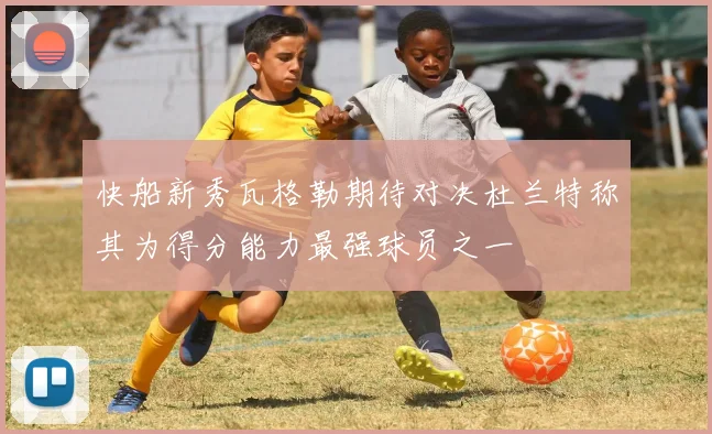 快船新秀瓦格勒期待对决杜兰特称其为得分能力最强球员之一