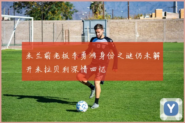 米兰前老板李勇鸿身份之谜仍未解开米拉贝利深情回忆