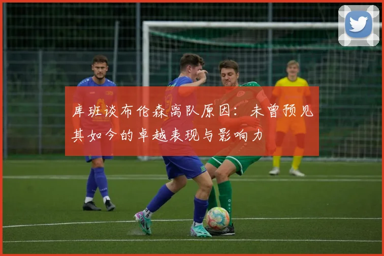 库班谈布伦森离队原因：未曾预见其如今的卓越表现与影响力