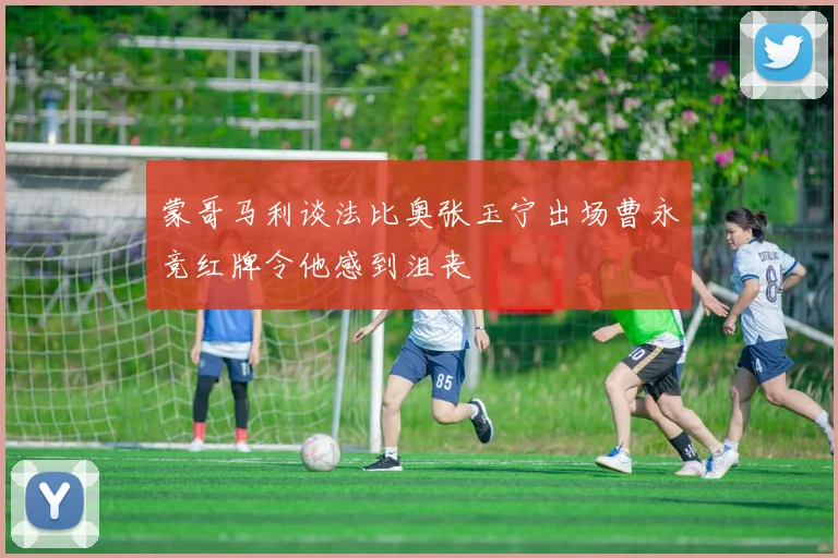 蒙哥马利谈法比奥张玉宁出场曹永竞红牌令他感到沮丧