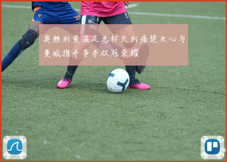 奥赖利重温足总杯失利痛楚决心与曼城携手争夺双冠荣耀