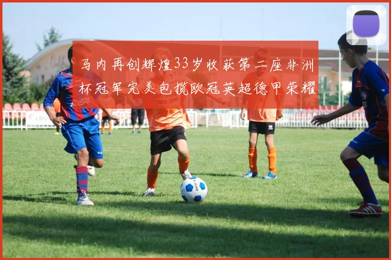马内再创辉煌33岁收获第二座非洲杯冠军完美包揽欧冠英超德甲荣耀