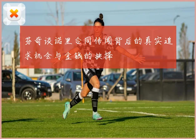 芬奇谈诺里合同传闻背后的真实追求机会与金钱的抉择