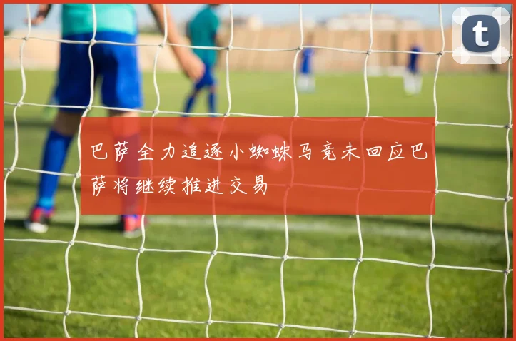 巴萨全力追逐小蜘蛛马竞未回应巴萨将继续推进交易