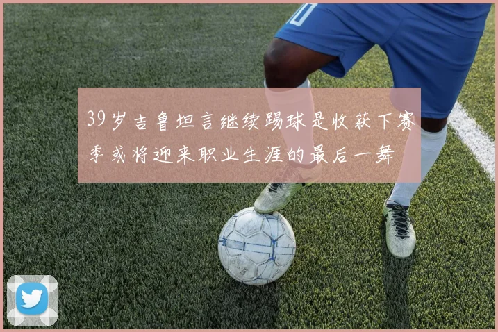 39岁吉鲁坦言继续踢球是收获下赛季或将迎来职业生涯的最后一舞