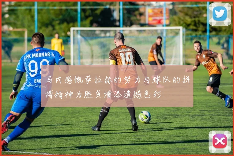 马内感慨萨拉赫的努力与球队的拼搏精神为胜负增添遗憾色彩