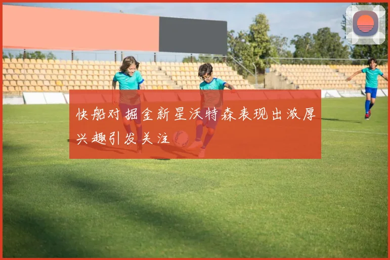 快船对掘金新星沃特森表现出浓厚兴趣引发关注