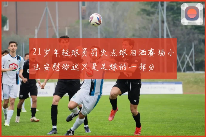 21岁年轻球员罚失点球泪洒赛场小法安慰称这只是足球的一部分