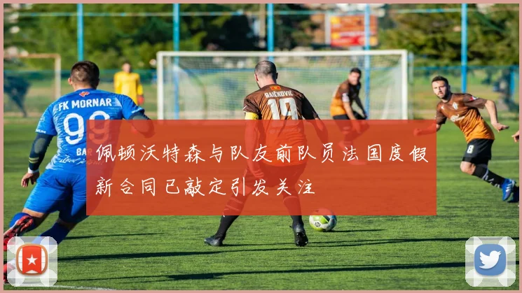 佩顿沃特森与队友前队员法国度假新合同已敲定引发关注