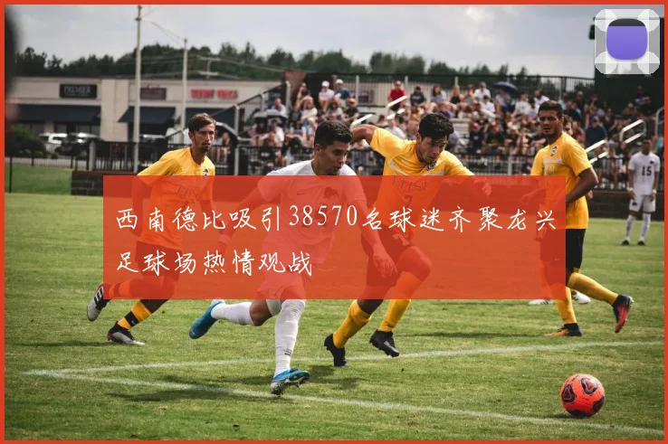 西南德比吸引38570名球迷齐聚龙兴足球场热情观战