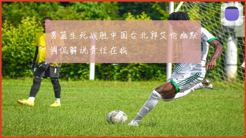 男篮生死战胜中国台北郭艾伦幽默调侃解说责任在我