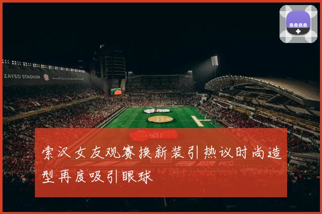 索汉女友观赛换新装引热议时尚造型再度吸引眼球