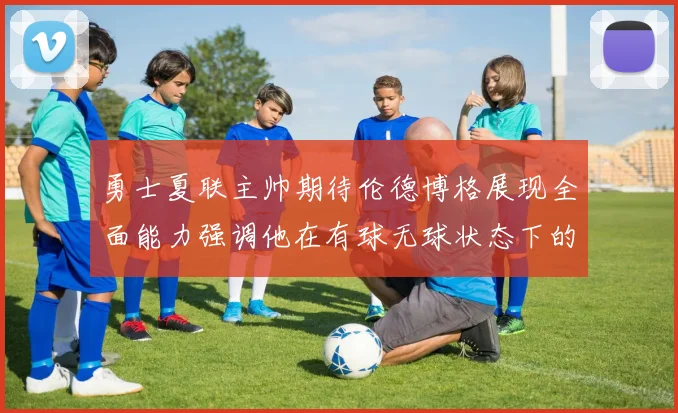 勇士夏联主帅期待伦德博格展现全面能力强调他在有球无球状态下的表现