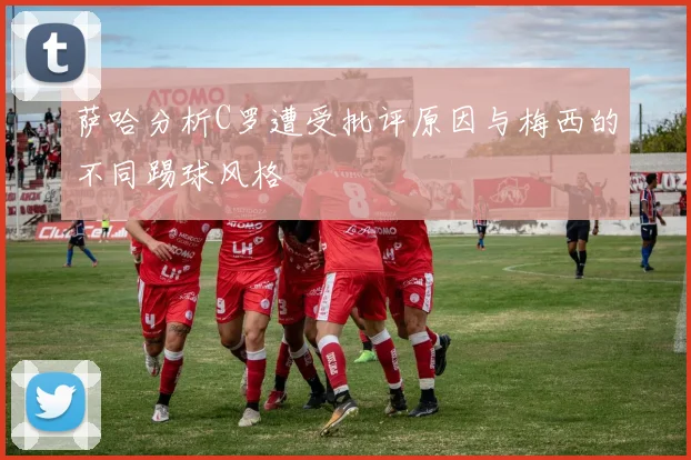 萨哈分析C罗遭受批评原因与梅西的不同踢球风格