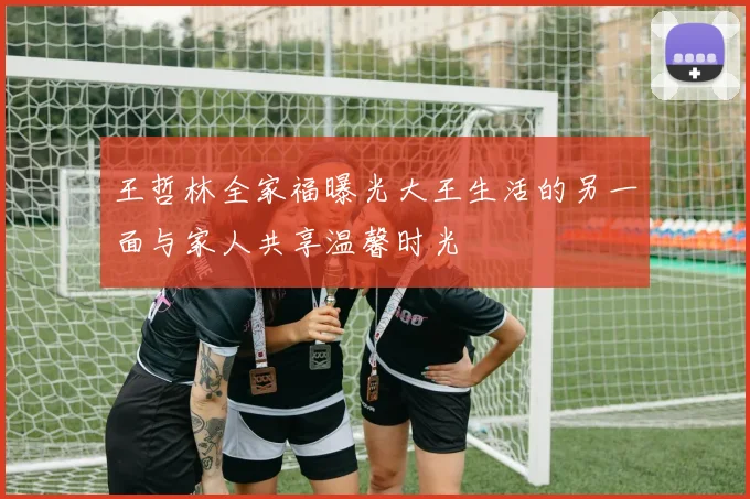 王哲林全家福曝光大王生活的另一面与家人共享温馨时光