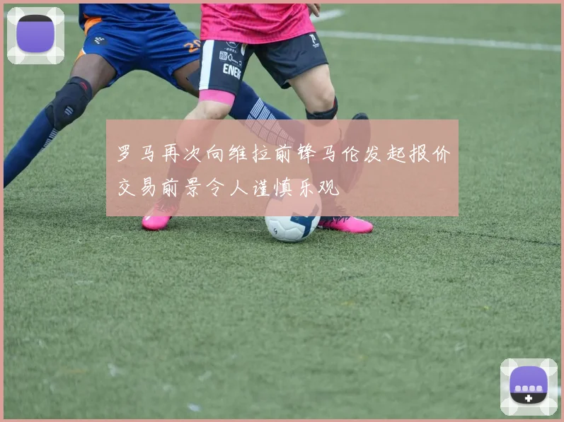 罗马再次向维拉前锋马伦发起报价交易前景令人谨慎乐观