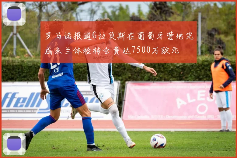 罗马诺报道G拉莫斯在葡萄牙营地完成米兰体检转会费达7500万欧元